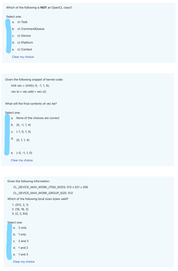 Which of the following is NOT an OpenCL class?
Select one:
a. cl::Task
b. cl::CommandQueue
c. cl::Device
d. cl::Platform
e. cl::Context
Clear my choice
Given the following snippet of kernel code:
int4 vec = (int4)(-5, -1, 1, 4);
vec.lo = vec.odd > vec.s2;
What will the final contents of vec be?
Select one:
a. None of the choices are correct
b. (0, -1, 1, 4)
C. (-1,0, 1, 4)
d.
(0, 1, 1, 4)
e. (-5, -1, 1, 0)
Clear my choice
Given the following information:
CL_DEVICE_MAX_WORK_ITEM_SIZES:
CL_DEVICE_MAX_WORK_GROUP_SIZE: 512
Which of the following local sizes is/are valid?
1. (512, 2, 1)
2. (16, 16, 2)
3. {2, 2, 64}
Select one:
a. 2 only
b. 1 only
c. 2 and 3
d. 1 and 2
e. 1 and 3
Clear my choice
512 x 521 x 256