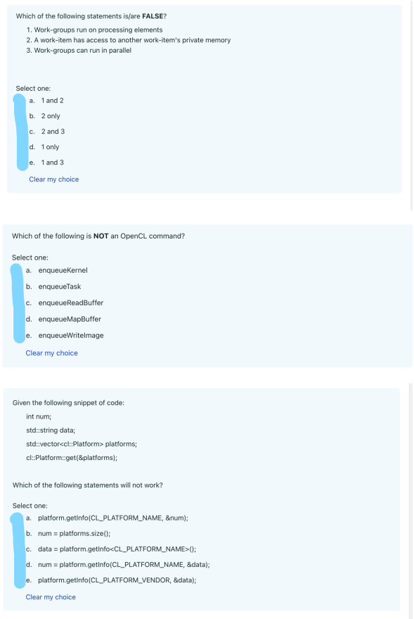 Which of the following statements is/are FALSE?
1. Work-groups run on processing elements
2. A work-item has access to another work-item's private memory
3. Work-groups can run in parallel
Select one:
a. 1 and 2
b. 2 only
c.
2 and 3
d. 1 only
e. 1 and 3
Clear my choice
Which of the following is NOT an OpenCL command?
Select one:
a. enqueueKernel
b. enqueueTask
c. enqueueReadBuffer
d. enqueueMapBuffer
e. enqueueWritelmage
Clear my choice
Given the following snippet of code:
int num;
std::string data;
std::vector<cl::Platform> platforms;
cl:Platform::get(&platforms);
Which of the following statements will not work?
Select one:
a. platform.getInfo(CL_PLATFORM_NAME, &num);
b. num = platforms.size();
c. data = platform.getInfo<CL_PLATFORM_NAME>();
d. num = platform.getInfo(CL_PLATFORM_NAME, &data);
e. platform.getInfo(CL_PLATFORM_VENDOR, &data);
Clear my choice