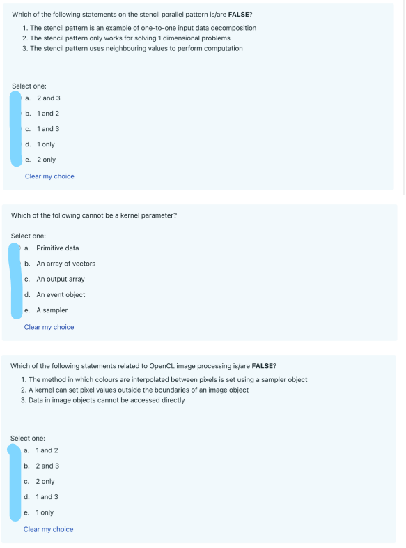 Which of the following statements on the stencil parallel pattern is/are FALSE?
1. The stencil pattern is an example of one-to-one input data decomposition
2. The stencil pattern only works for solving 1 dimensional problems
3. The stencil pattern uses neighbouring values to perform computation
Select one:
a. 2 and 3
b. 1 and 2
E
c. 1 and 3
d. 1 only
e. 2 only
Clear my choice
Which of the following cannot be a kernel parameter?
Select one:
a. Primitive data
b. An array of vectors
c. An output array
d. An event object
e. A sampler
Clear my choice
Which of the following statements related to OpenCL image processing is/are FALSE?
1. The method in which colours are interpolated between pixels is set using a sampler object
2. A kernel can set pixel values outside the boundaries of an image object
3. Data in image objects cannot be accessed directly
Select one:
a. 1 and 2
b. 2 and 3
c. 2 only
d. 1 and 3
e. 1 only
Clear my choice