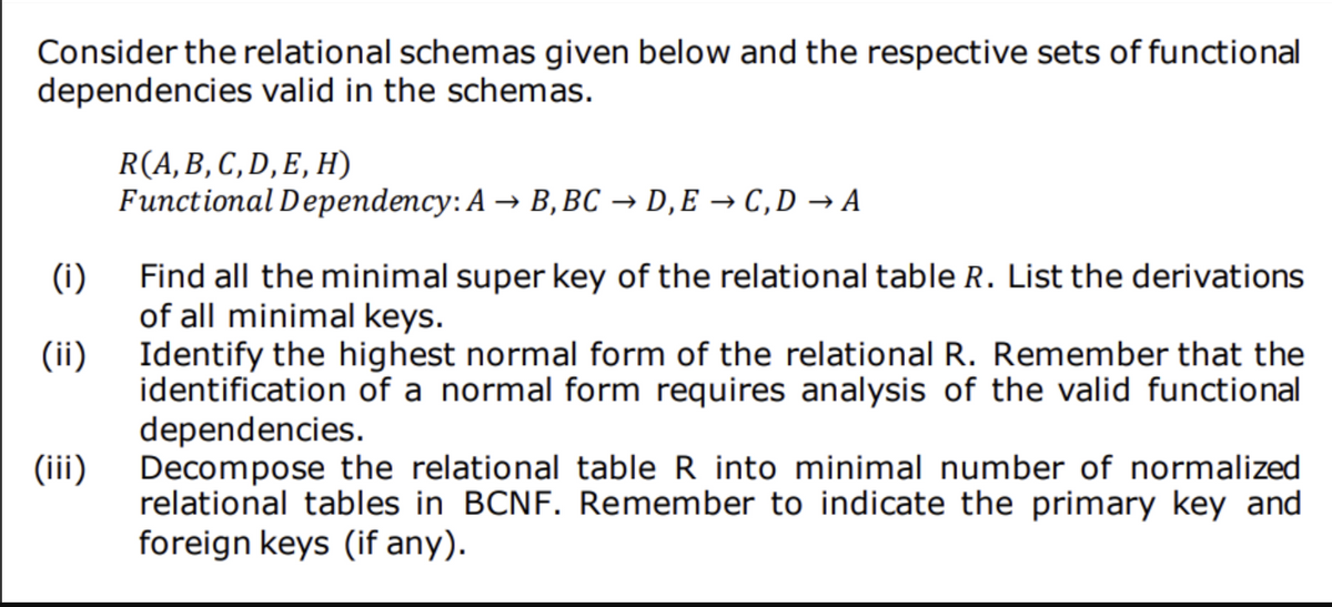 Consider the relational schemas given below and the respective sets of functional
dependencies valid in the schemas.
R(A,B, C,D, E, H)
Functional Dependency: A → B, BC → D,E → C,D → A
(i)
Find all the minimal super key of the relational table R. List the derivations
of all minimal keys.
Identify the highest normal form of the relational R. Remember that the
identification of a normal form requires analysis of the valid functional
dependencies.
Decompose the relational table R into minimal number of normalized
relational tables in BCNF. Remember to indicate the primary key and
foreign keys (if any).
(ii)
(iii)
