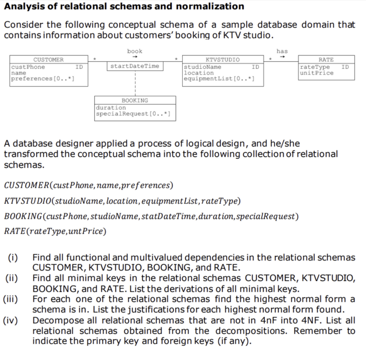 Analysis of relational schemas and normalization
Consider the following conceptual schema of a sample database domain that
contains information about customers' booking of KTV studio.
book
has
CUSTOMER
KTVSTUDIO
studioName
location
equipmentList[0..*]
RATE
startDateTime
rateType
custPhone
name
preferences[0..*]
ID
ID
ID
unitPrice
BOOKING
duration
specialRequest[0..*]
A database designer applied a process of logical design, and he/she
transformed the conceptual schema into the following collection of relational
schemas.
CUSTOMER(cust Phone, name,preferences)
KTVSTUDIO(studioName, location,equipment List, rateType)
BOOKING(custPhone, studioName, statDateTime,duration,specialRequest)
RATE(rateType,unt Price)
(i)
Find all functional and multivalued dependencies in the relational schemas
CUSTOMER, KTVSTUDIO, BOKING, and RATE.
Find all minimal keys in the relational schemas CUSTOMER, KTVSTUDIO,
BOOKING, and RATE. List the derivations of all minimal keys.
For each one of the relational schemas find the highest normal form a
schema is in. List the justifications for each highest normal form found.
Decompose all relational schemas that are not in 4nF into 4NF. List all
relational schemas obtained from the decompositions. Remember to
indicate the primary key and foreign keys (if any).
(ii)
(iii)
(iv)
