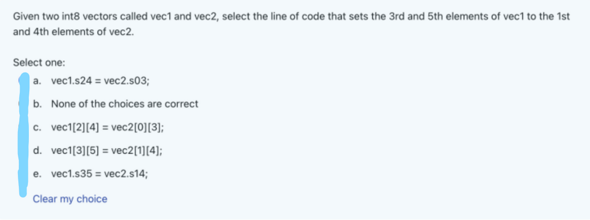 Given two int8 vectors called vec1 and vec2, select the line of code that sets the 3rd and 5th elements of vec1 to the 1st
and 4th elements of vec2.
Select one:
a. vec1.s24 = vec2.s03;
b. None of the choices are correct
c. vec1[2][4] = vec2[0][3];
d. vec1[3] [5] = vec2[1][4];
e. vec1.s35 = vec2.s14;
Clear my choice