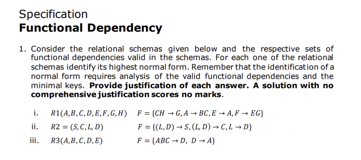 Specification
Functional Dependency
1. Consider the relational schemas given below and the respective sets of
functional dependencies valid in the schemas. For each one of the relational
schemas identify its highest normal form. Remember that the identification of a
normal form requires analysis of the valid functional dependencies and the
minimal keys. Provide justification of each answer. A solution with no
comprehensive justification scores no marks.
i.
R1(A, B, С, D, E, F, G, H) F%3D {CH — G,A — ВС, Е — А,F — EG}
ii.
R2 = (S,C,L, D)
F = {(L,D) → S, (L, D) → C,L → D}
R3(A,B,C,D,E)
F = {ABC → D, D → A}
