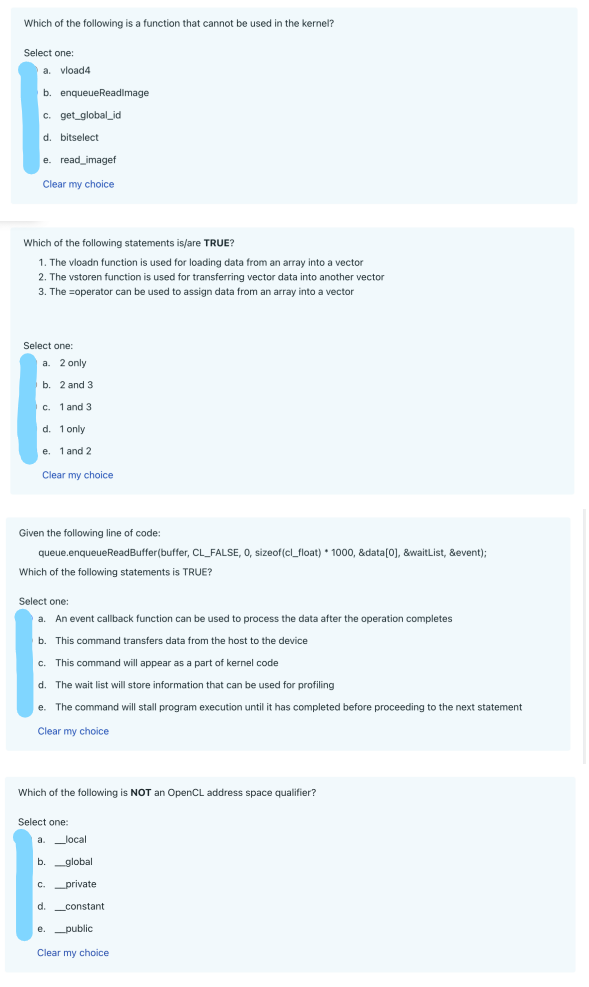 Which of the following is a function that cannot be used in the kernel?
Select one:
a. vload4
b. enqueue Readimage
c. get_global_id
d. bitselect
e. read_imagef
Clear my choice
Which of the following statements is/are TRUE?
1. The vloadn function is used for loading data from an array into a vector
2. The vstoren function is used for transferring vector data into another vector
3. The operator can be used to assign data from an array into a vector
Select one:
a. 2 only
b. 2 and 3
c. 1 and 3
d. 1 only
e. 1 and 2
Clear my choice
Given the following line of code:
queue.enqueueReadBuffer(buffer, CL_FALSE, 0, sizeof(cl_float) * 1000, &data[0], &waitList, &event);
Which of the following statements is TRUE?
Select one:
a. An event callback function can be used to process the data after the operation completes
b. This command transfers data from the host to the device
c. This command will appear as a part of kernel code
d. The wait list will store information that can be used for profiling
e. The command will stall program execution until it has completed before proceeding to the next statement
Clear my choice
Which of the following is NOT an OpenCL address space qualifier?
Select one:
a. local
b.global
c. private
d. _constant
e. public
Clear my choice