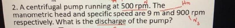 Hm
2. A centrifugal pump running at 500 rpm. The
manometric head and specific speed are 9 m and 900 rpm
respectively. What is the discharge of the pump?
