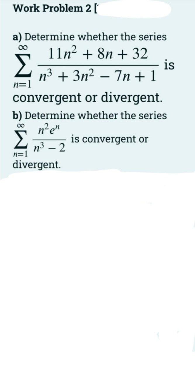 Work Problem 2[
a) Determine whether the series
11n²
+ 8n + 32
is
n3 + 3n2 – 7n + 1
n=1
convergent or divergent.
b) Determine whether the series
ne"
00
Σ
is convergent or
п3 — 2
n=1
divergent.
