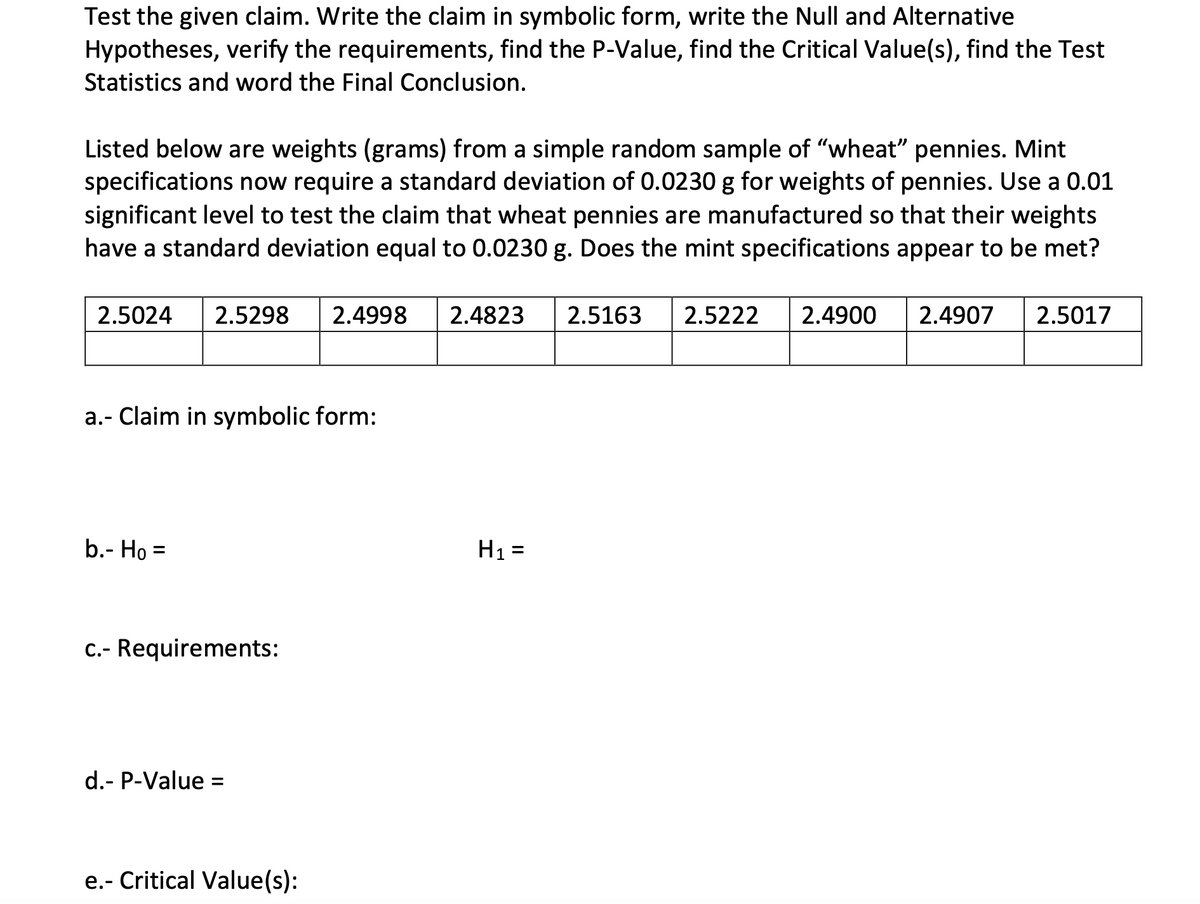Test the given claim. Write the claim in symbolic form, write the Null and Alternative
Hypotheses, verify the requirements, find the P-Value, find the Critical Value(s), find the Test
Statistics and word the Final Conclusion.
Listed below are weights (grams) from a simple random sample of "wheat" pennies. Mint
specifications now require a standard deviation of 0.0230 g for weights of pennies. Use a 0.01
significant level to test the claim that wheat pennies are manufactured so that their weights
have a standard deviation equal to 0.0230 g. Does the mint specifications appear to be met?
2.5024
2.5298
2.4998
2.4823
2.5163
2.5222
2.4900
2.4907
2.5017
a.- Claim in symbolic form:
b.- Họ =
H1 =
%3D
%3D
C.- Requirements:
d.- P-Value :
%3D
e.- Critical Value(s):
