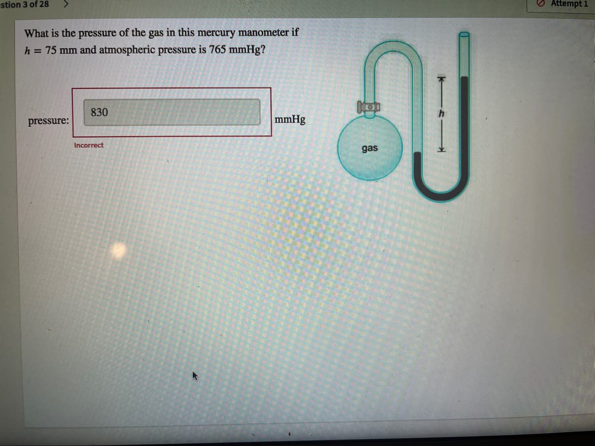 stion 3 of 28
<>
O Attempt 1
What is the pressure of the gas in this mercury manometer if
h = 75 mm and atmospheric pressure is 765 mmHg?
830
pressure:
mmHg
Incorrect
gas
