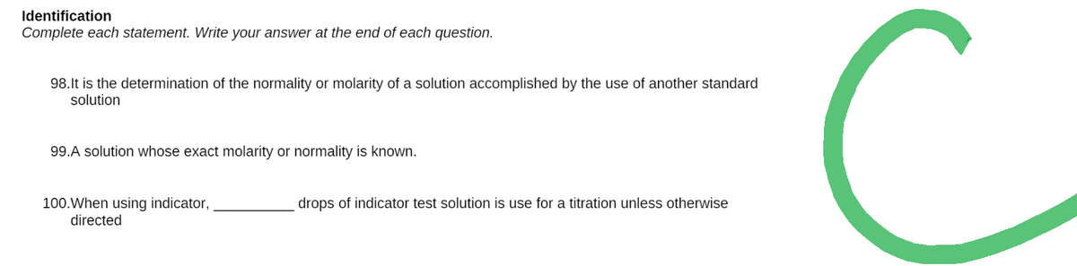 Identification
Complete each statement. Write your answer at the end of each question.
98.It is the determination of the normality or molarity of a solution accomplished by the use of another standard
solution
99.A solution whose exact molarity or normality is known.
drops of indicator test solution is use for a titration unless otherwise
100. When using indicator,
directed
C
