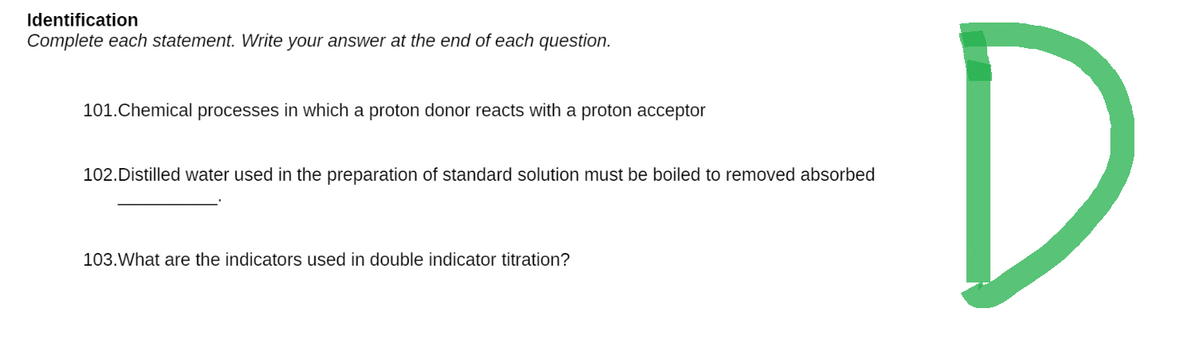 Identification
Complete each statement. Write your answer at the end of each question.
101.Chemical processes in which a proton donor reacts with a proton acceptor
102. Distilled water used in the preparation of standard solution must be boiled to removed absorbed
103. What are the indicators used in double indicator titration?
D