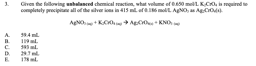 Given the following unbalanced chemical reaction, what volume of 0.650 mol/L K2CrO4 is required to
completely precipitate all of the silver ions in 415 mL of 0.186 mol/L AGNO; as Ag.CrO4(s).
A£NO; (a9) + K2CI04 (19) → Ag:CrO4(9) + KNO; (ag)
А.
59.4 mL
В.
119 mL
С.
593 mL
D.
29.7 mL
Е.
178 mL
3.
