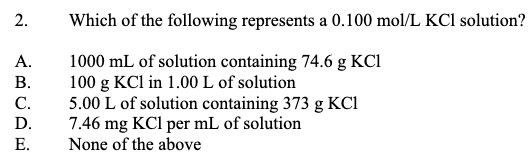 2.
Which of the following represents a 0.100 mol/L KCl solution?
1000 mL of solution containing 74.6 g KCI
100 g KCl in 1.00 L of solution
5.00 L of solution containing 373 g KCi
7.46 mg KCl per mL of solution
None of the above
A.
В.
С.
D.
E.
