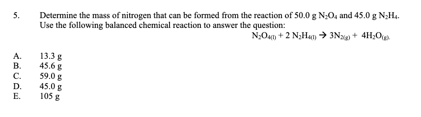 Determine the mass of nitrogen that can be formed from the reaction of 50.0 g N2O4 and 45.0 g N,H4.
Use the following balanced chemical reaction to answer the question:
N2O40) + 2 N2H40) → 3N22) + 4H;O(g).
13.3 g
45.6 g
59.0 g
45.0 g
105 g
А.
В.
С.
D.
Е.
5.
