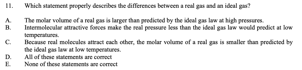 11.
Which statement properly describes the differences between a real gas and an ideal gas?
The molar volume of a real gas is larger than predicted by the ideal gas law at high pressures.
Intermolecular attractive forces make the real pressure less than the ideal gas law would predict at low
temperatures.
Because real molecules attract each other, the molar volume of a real gas is smaller than predicted by
the ideal gas law at low temperatures.
All of these statements are correct
None of these statements are correct
А.
В.
С.
D.
Е.
