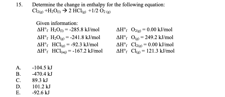Determine the change in enthalpy for the following equation:
Cle) +H2Oq) → 2 HClg) +1/2 O2 (3)
15.
Given information:
AH°r H2O = -285.8 kJ/mol
AH°r H2Og) = -241.8 kJ/mol
AH°r HClg) = -92.3 kJ/mol
AH°r HCl(ag) = -167.2 kJ/mol
AH°r O2(e) = 0.00 kJ/mol
AH°r Og = 249.2 kJ/mol
AH°r Cl = 0.00 kJ/mol
AH° Clg) = 121.3 kJ/mol
А.
-104.5 kJ
В.
-470.4 kJ
С.
89.3 kJ
D.
101.2 kJ
Е.
-92.6 kJ
