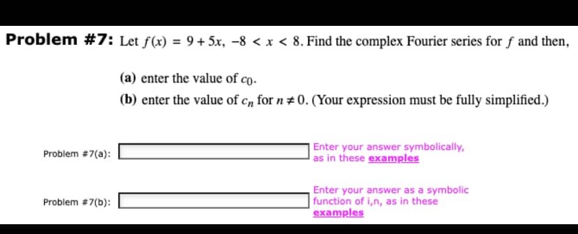 Problem #7: Let f(x) = 9+ 5x, −8 < x < 8. Find the complex Fourier series for f and then,
(a) enter the value of co.
(b) enter the value of cn for n # 0. (Your expression must be fully simplified.)
Problem #7(a):
Problem #7(b):
Enter your answer symbolically,
as in these examples
Enter your answer as a symbolic
function of i,n, as in these
examples