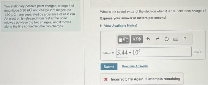 Two stationary positive point charges, charge 1 of
magnitude 3.30 nC and charge 2 of magnitude
1.90 nC, are separated by a distance of 44.0 cm.
An electron is released from rest at the point
midway between the two charges, and it moves
along the line connecting the two charges.
What is the speed Ufinal of the electron when it is 10.0 cm from charge 1?
Express your answer in meters per second.
▸ View Available Hint(s)
ΨΕ ΑΣΦ
Ufinal=5.44.106
Submit Previous Answers
* Incorrect; Try Again; 3 attempts remaining
m/s