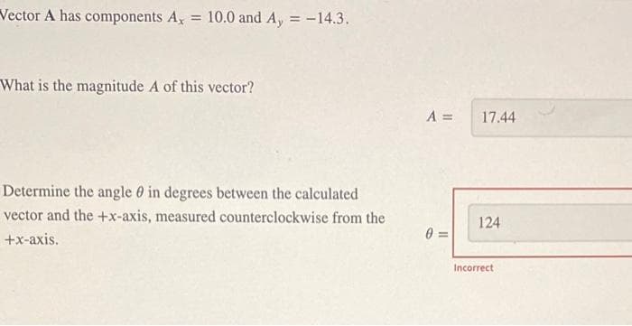 Vector A has components A. = 10.0 and A, = -14.3.
What is the magnitude A of this vector?
Determine the angle in degrees between the calculated
vector and the +x-axis, measured counterclockwise from the
+x-axis.
A =
0=
17.44
124
Incorrect
