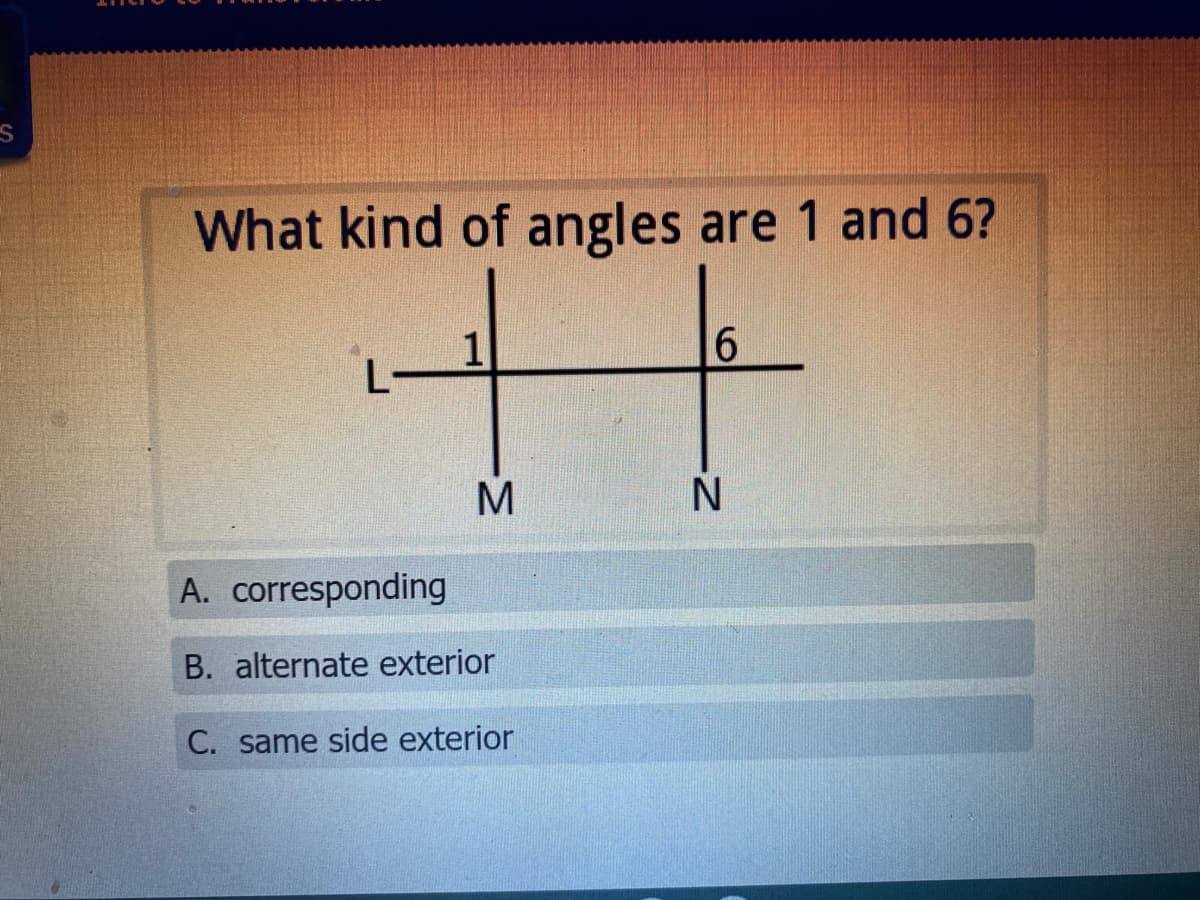 What kind of angles are 1 and 6?
十
1
L
6
M
A. corresponding
B. alternate exterior
C. same side exterior

