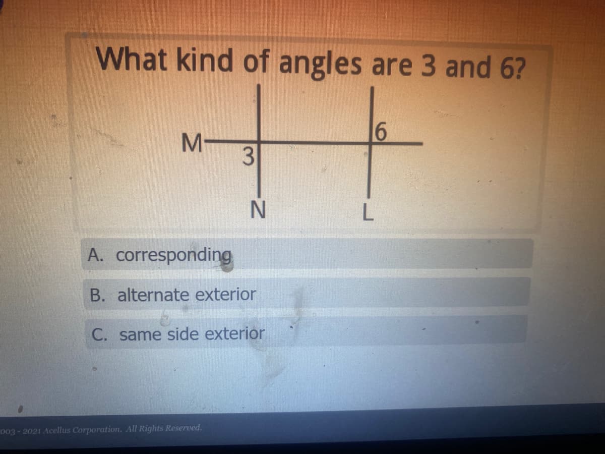 What kind of angles are 3 and 6?
M-
3
L
A. corresponding
B. alternate exterior
C. same side exterior
003-2021 Acellus Corporation. All Rights Reserved.
