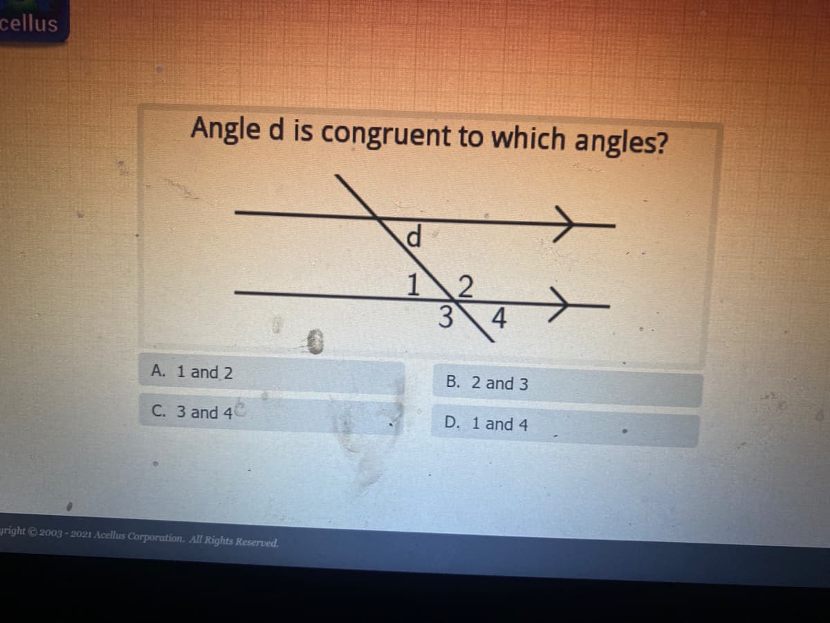 cellus
Angle d is congruent to which angles?
12
4
A. 1 and 2
B. 2 and 3
C. 3 and 4
D. 1 and 4
egright © 2003 - 2021 Acellus Corporation. All Rights Reserved.
