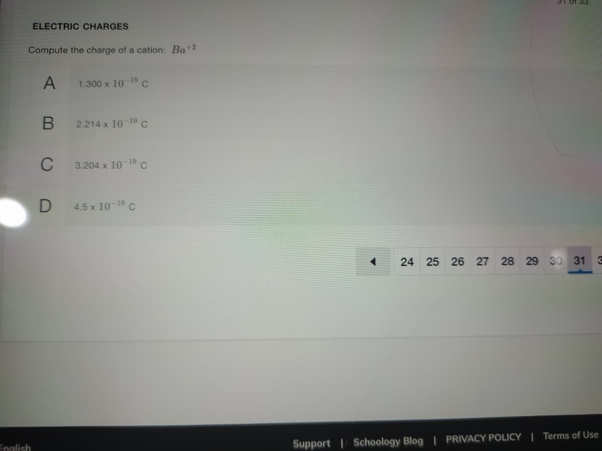 31 Of 33
ELECTRIC CHARGES
Compute the charge of a cation: Ba+2
A
1.300 x 1019 C
2.214 x 10-19
C
3.204 x 10
-19
C
4.5 x 10-19 C
24 25 26
27 28 29 30 31 3
English
Support Schoology Blog | PRIVACY POLICY | Terms of Use

