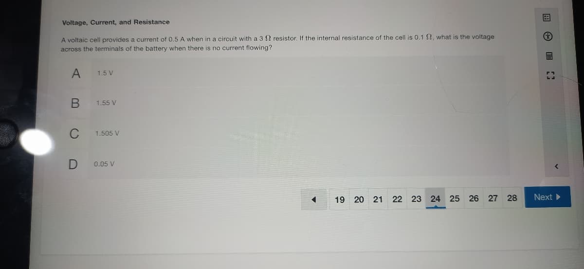 Voltage, Current, and Resistance
A voltaic cell provides a current of 0.5 A when in a circuit with a 3 2 resistor. If the internal resistance of the cell is 0.1 2, what is the voltage
across the terminals of the battery when there is no current flowing?
A
1.5 V
1.55 V
1.505 V
0.05 V
Next
19 20 21 22 23 24 25 26 27 28
国 ■
