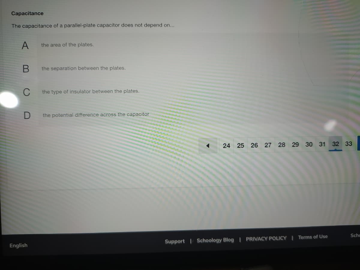 Capacitance
The capacitance of a parallel-plate capacitor does not depend on...
A
the area of the plates.
the separation between the plates.
C
the type of insulator between the plates.
the potential difference across the capacitor
24 25 26 27 28 29 30 31 32 33
Scho
Support | Schoology Blog | PRIVACY POLICY | Terms of Use
English
