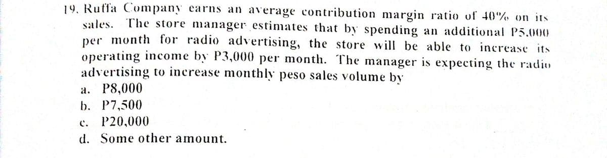 19. Ruffa Company earns an average contribution margin ratio of 40% on its
sales. The store manager estimates that by spending an additional P5.000
per month for radio advertising, the store will be able to increase its
operating income by P3,000 per month. The manager is expecting the radio
advertising to increase monthly peso sales volume by
a. P8,000
b. P7,500
P20,000
d. Some other amount.
C.
