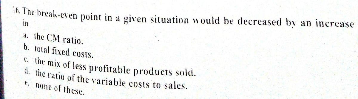 16. The break-even point in a given situation would be decreased by an increase
in
a. the CM ratio.
b. total fixed costs.
c. the mix of less profitable products sold.
d. the ratio of the variable costs to sales.
t. none of these.

