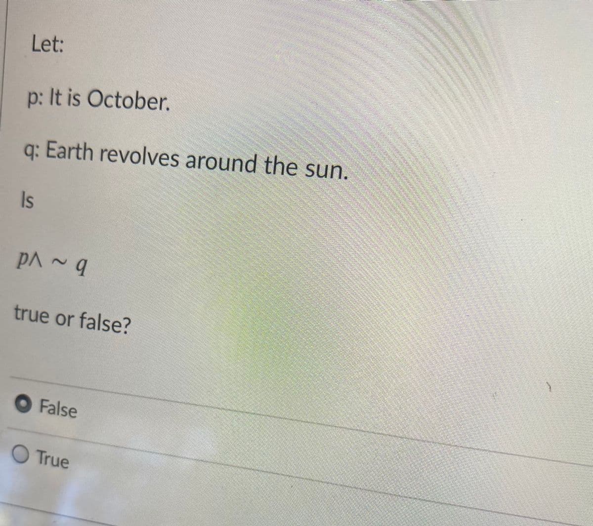 Let:
p: It is October.
q: Earth revolves around the sun.
Is
true or false?
O False
O True
