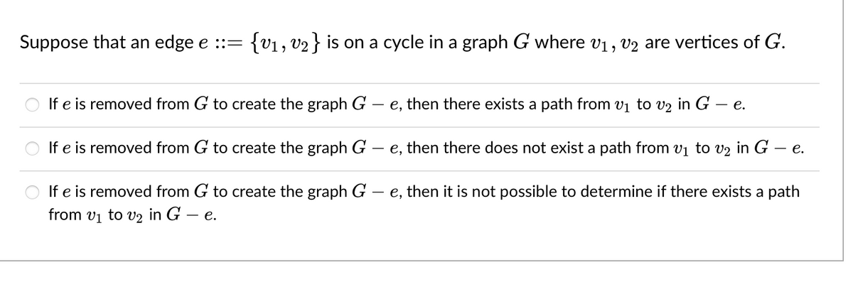 Suppose that an edge e ::= {v1, V2} is on a cycle in a graph G where v1, v2 are vertices of G.
If e is removed from G to create the graph G
e, then there exists a path from vị to v2 in G – e.
If e is removed from G to create the graph G
- e, then there does not exist a path from v1 to v2 in G – e.
If e is removed from G to create the graph G – e, then it is not possible to determine if there exists a path
from vị to v2 in G – e.
