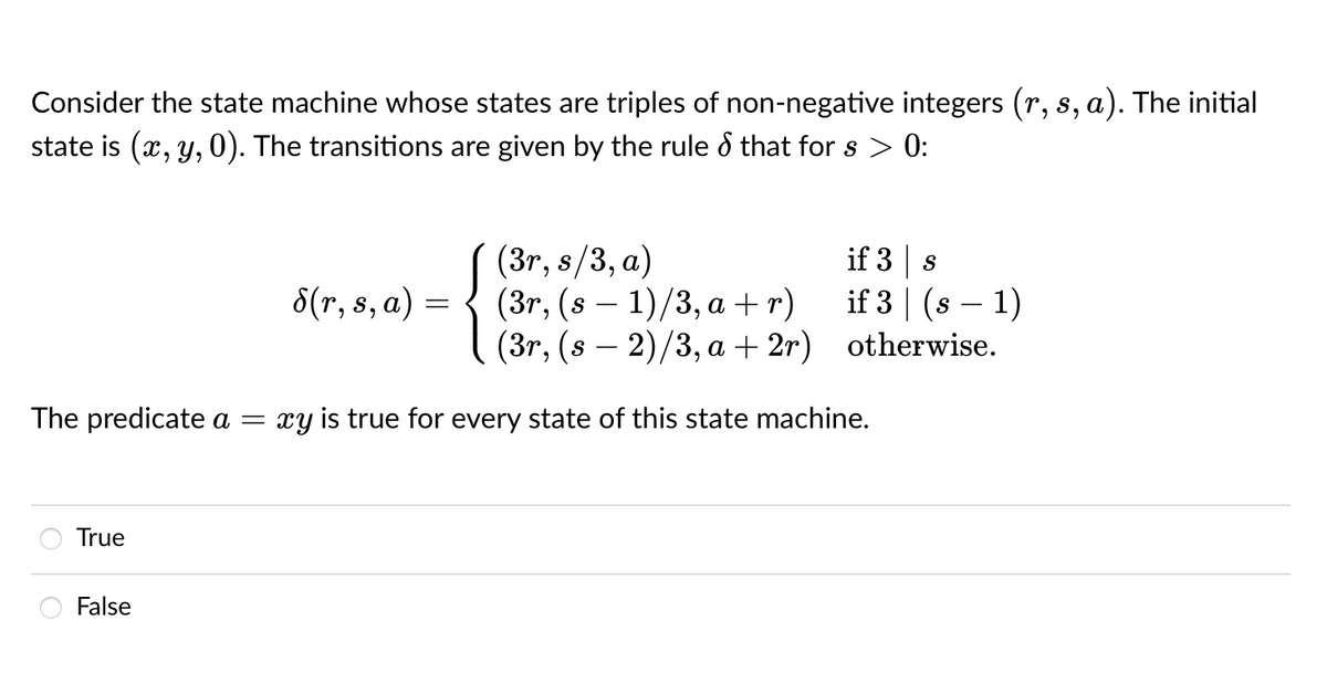 Consider the state machine whose states are triples of non-negative integers (r, s, a). The initial
state is (x, y, 0). The transitions are given by the rule d that for s > 0:
(3т, s/3, а)
(3г, (s — 1)/3, а +r)
(3r, (s — 2)/3, а + 2г) otherwise.
if 3 s
if 3 | (s – 1)
6(т, 5, а) —
-
The predicate a
xy is true for every state of this state machine.
True
False
