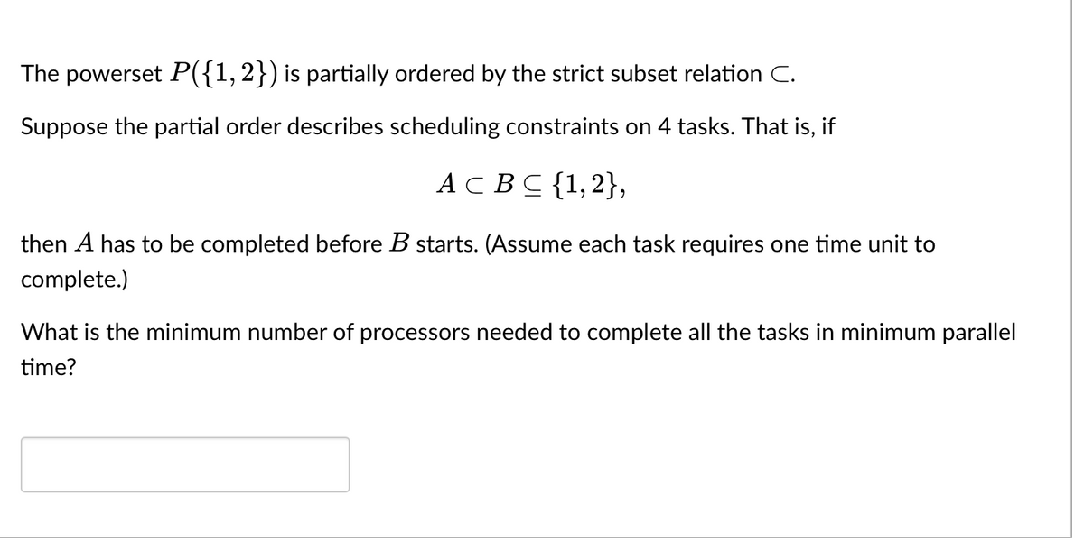 The powerset P({1,2}) is partially ordered by the strict subset relation C.
Suppose the partial order describes scheduling constraints on 4 tasks. That is, if
АС ВС {1,2},
then A has to be completed before B starts. (Assume each task requires one time unit to
complete.)
What is the minimum number of processors needed to complete all the tasks in minimum parallel
time?
