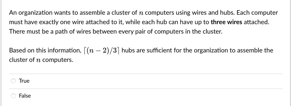 An organization wants to assemble a cluster of n computers using wires and hubs. Each computer
must have exactly one wire attached to it, while each hub can have up to three wires attached.
There must be a path of wires between every pair of computers in the cluster.
Based on this information, [(n – 2)/3] hubs are sufficient for the organization to assemble the
cluster of n computers.
True
False

