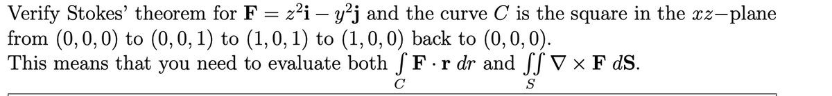 Verify Stokes' theorem for F = z²i – y²j and the curve C is the square in the xz-plane
from (0,0,0) to (0,0, 1) to (1,0, 1) to (1,0,0) back to (0,0, 0).
This means that you need to evaluate both F.r dr and V × F dS.
S
