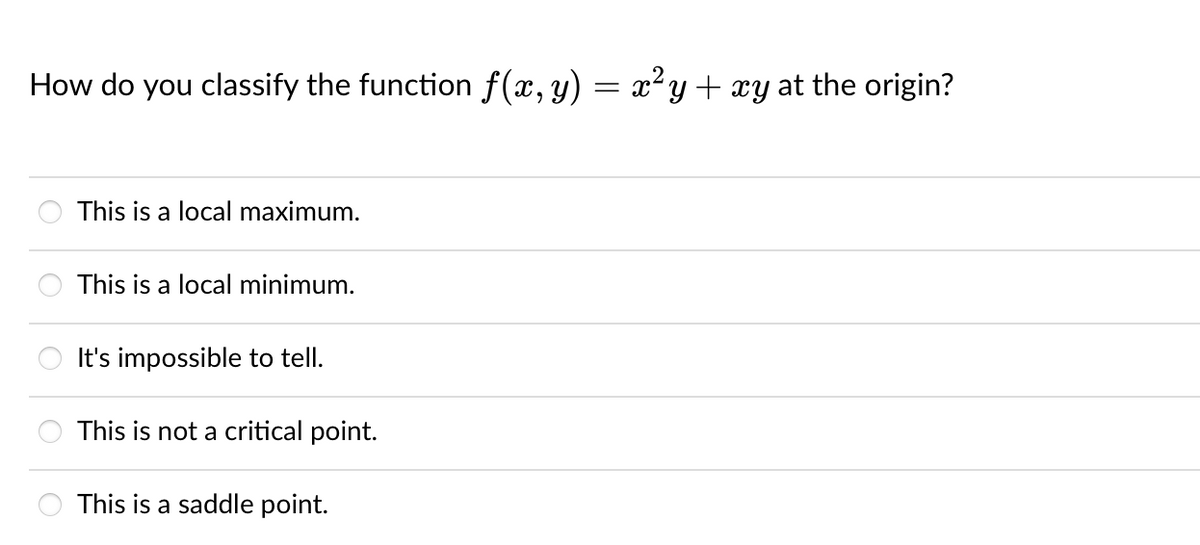 How do you classify the function f(x, y) = x²y + xy at the origin?
This is a local maximum.
This is a local minimum.
It's impossible to tell.
This is not a critical point.
This is a saddle point.
