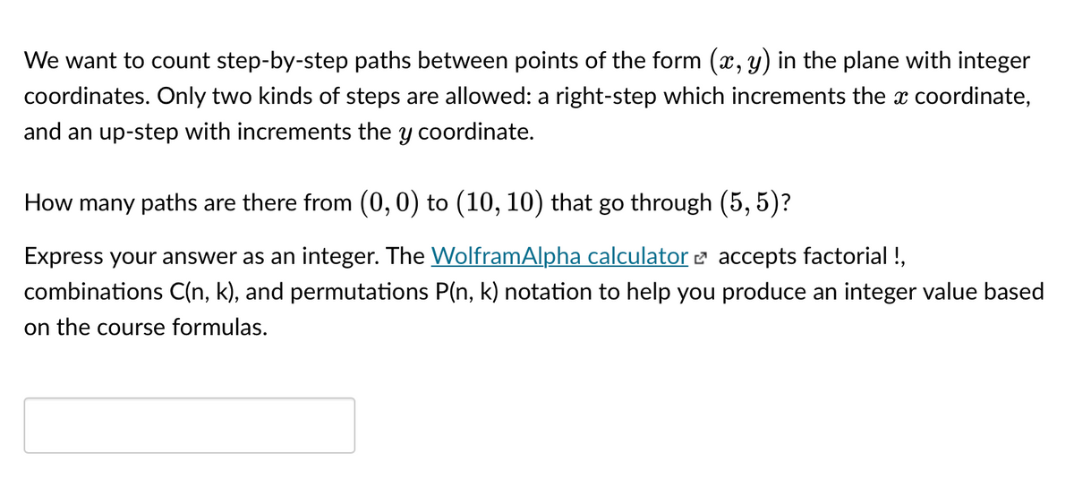 We want to count step-by-step paths between points of the form (x, y) in the plane with integer
coordinates. Only two kinds of steps are allowed: a right-step which increments the x coordinate,
and an up-step with increments the y coordinate.
How many paths are there from (0,0) to (10, 10) that go through (5, 5)?
Express your answer as an integer. The WolframAlpha calculator e accepts factorial !,
combinations C(n, k), and permutations P(n, k) notation to help you produce an integer value based
on the course formulas.
