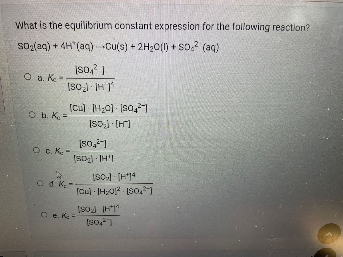 What is the equilibrium constant expression for the following reaction?
SO₂(aq) + 4H*(aq) →→→Cu(s) + 2H₂O(l) + SO4²¯(aq)
O a. Kc =
O b. Kc =
[SO42-
14
[SO₂] [H+]4
[Cu] [H₂0] [SO4²-]
[SO₂] [H]
Oc. Kc =
k
Od. Kc =
[SO4²-]
[SO₂] [H]
O e. Kc =
[SO₂] - [H+]4
[Cu] [H₂012 [SO4²-]
[SO₂] [H+]4
[SO4²-]