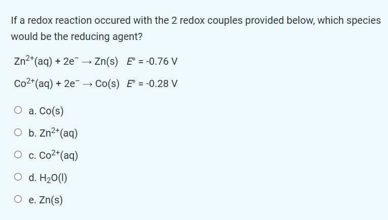 If a redox reaction occured with the 2 redox couples provided below, which species
would be the reducing agent?
Zn²+ (aq) + 2e¯ →→ Zn(s) E= -0.76 V
Co²+ (aq) + 2e →→ Co(s) E= -0.28 V
O a. Co(s)
O b. Zn²+ (aq)
Oc. Co2+(aq)
O d. H₂0 (1)
O e. Zn(s)