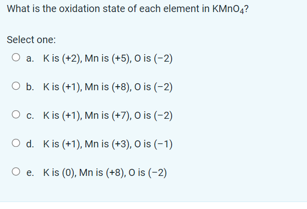 What is the oxidation state of each element in KMnO4?
Select one:
O a. Kis (+2), Mn is (+5), O is (-2)
O b. Kis (+1), Mn is (+8), O is (-2)
Oc.
Kis (+1), Mn is (+7), O is (-2)
O d.
Kis (+1), Mn is (+3), O is (-1)
O e. Kis (0), Mn is (+8), O is (-2)