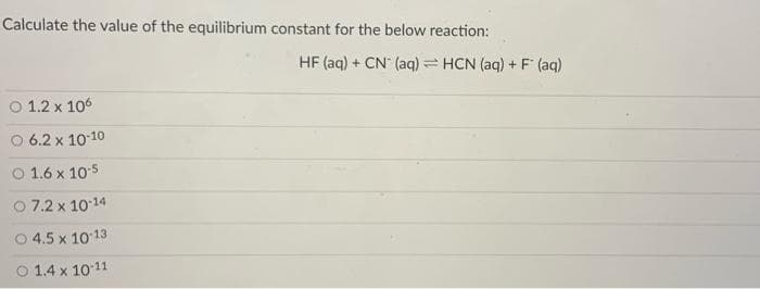 Calculate the value of the equilibrium constant for the below reaction:
HF (aq) + CN (aq) = HCN (aq) + F (aq)
O 1.2 x 106
O 6.2 x 1010
O 1.6 x 10:5
O 7.2 x 1014
4.5 x 1013
O 1.4 x 10 11
