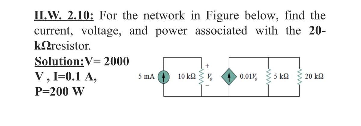 H.W. 2.10: For the network in Figure below, find the
current, voltage, and power associated with the 20-
ΚDresistor
Solution:V= 2000
V, I=0.1 A,
10 k2
0.01V,
5 k2
20 k2
5 mA
P=200 W
