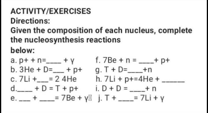 ACTIVITY/EXERCISES
Directions:
Given the composition of each nucleus, complete
the nucleosynthesis reactions
below:
a. p+ + n= + Y
b. 3He + D=_ + p+
c. 7Li +_= 2 4He
d.- +D = T + p+
e. - + = 7Be + y j. T + - 7Li + y
f. 7Be +n = + p+
g. T + D=__+n
h. 7Li + p+=4He +
i. D + D = +n
е.
