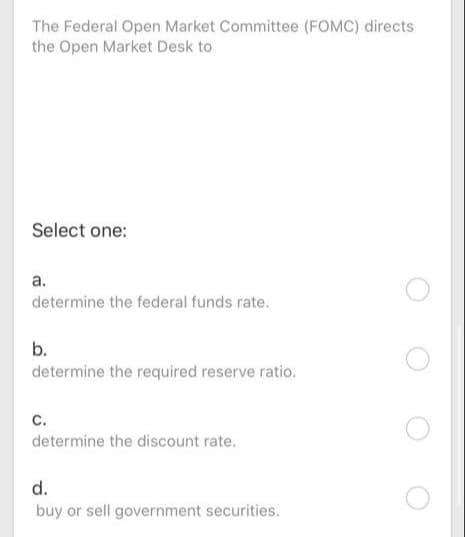 The Federal Open Market Committee (FOMC) directs
the Open Market Desk to
Select one:
а.
determine the federal funds rate.
b.
determine the required reserve ratio.
c.
determine the discount rate.
d.
buy or sell government securities.
