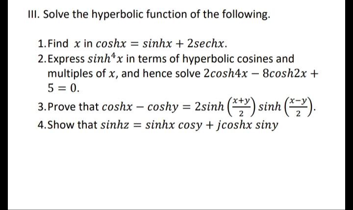 II. Solve the hyperbolic function of the following.
1. Find x in coshx = sinhx + 2sechx.
2. Express sinh*x in terms of hyperbolic cosines and
multiples of x, and hence solve 2cosh4x – 8cosh2x +
5 = 0.
3. Prove that coshx – coshy = 2sinh (*) sinh ().
4.Show that sinhz = sinhx cosy + jcoshx siny

