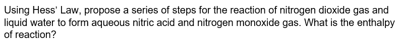 Using Hess' Law, propose a series of steps for the reaction of nitrogen dioxide gas and
liquid water to form aqueous nitric acid and nitrogen monoxide gas. What is the enthalpy
of reaction?
