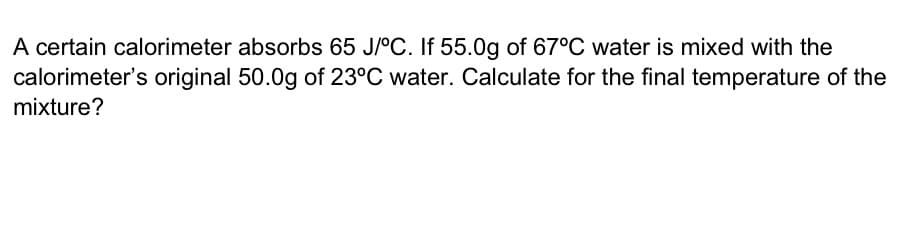A certain calorimeter absorbs 65 J/°C. If 55.0g of 67°C water is mixed with the
calorimeter's original 50.0g of 23°C water. Calculate for the final temperature of the
mixture?
