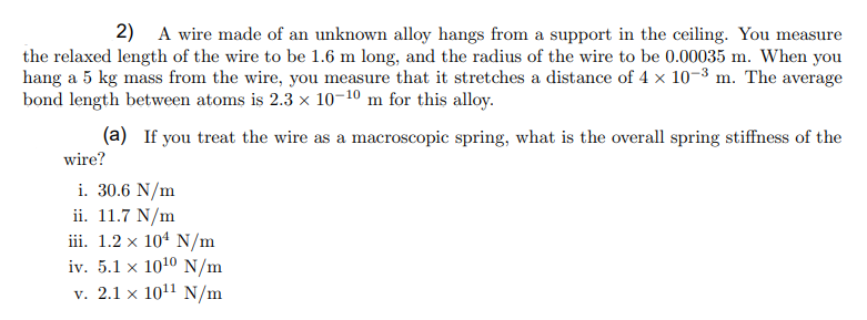2) A wire made of an unknown alloy hangs from a support in the ceiling. You measure
the relaxed length of the wire to be 1.6 m long, and the radius of the wire to be 0.00035 m. When you
hang a 5 kg mass from the wire, you measure that it stretches a distance of 4 x 10-3 m. The average
bond length between atoms is 2.3 x 10-10 m for this alloy.
(a) If you treat the wire as a macroscopic spring, what is the overall spring stiffness of the
wire?
i. 30.6 N/m
ii. 11.7 N/m
iii. 1.2 x 104 N/m
iv. 5.1 x 1010 N/m
v. 2.1 x 1011 N/m
