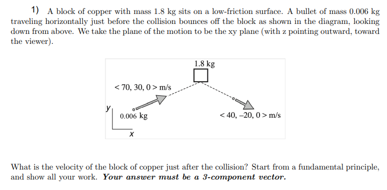 1) A block of copper with mass 1.8 kg sits on a low-friction surface. A bullet of mass 0.006 kg
traveling horizontally just before the collision bounces off the block as shown in the diagram, looking
down from above. We take the plane of the motion to be the xy plane (with z pointing outward, toward
the viewer).
1.8 kg
< 70, 30, 0 > m/s
y
0.006 kg
< 40, –20, 0 > m/s
What is the velocity of the block of copper just after the collision? Start from a fundamental principle,
and show all your work. Your answer must be a 3-component vector.
